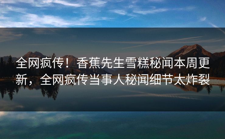 全网疯传！香蕉先生雪糕秘闻本周更新，全网疯传当事人秘闻细节太炸裂  第1张