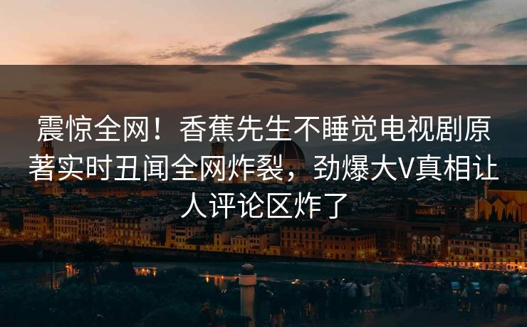 震惊全网！香蕉先生不睡觉电视剧原著实时丑闻全网炸裂，劲爆大V真相让人评论区炸了  第1张