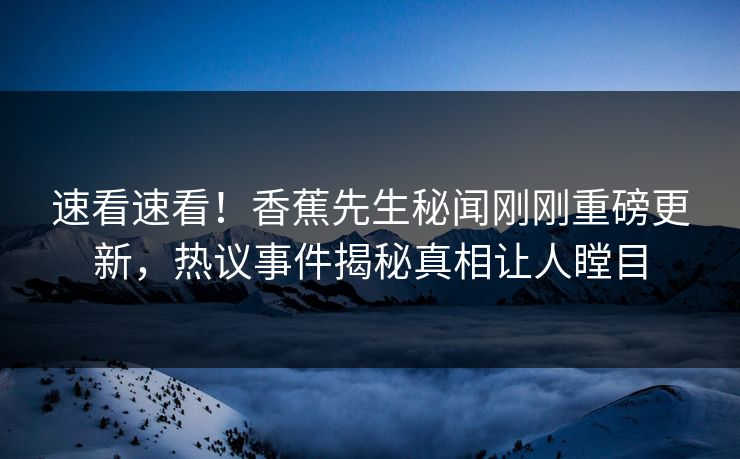 速看速看！香蕉先生秘闻刚刚重磅更新，热议事件揭秘真相让人瞠目  第1张