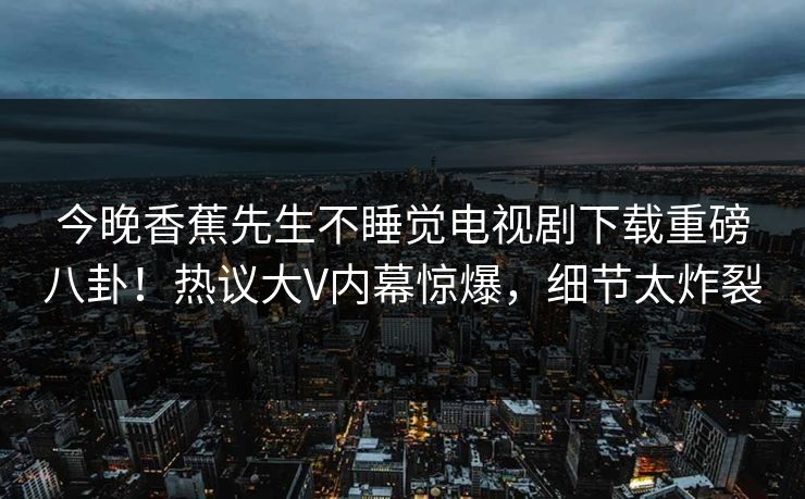 今晚香蕉先生不睡觉电视剧下载重磅八卦！热议大V内幕惊爆，细节太炸裂
