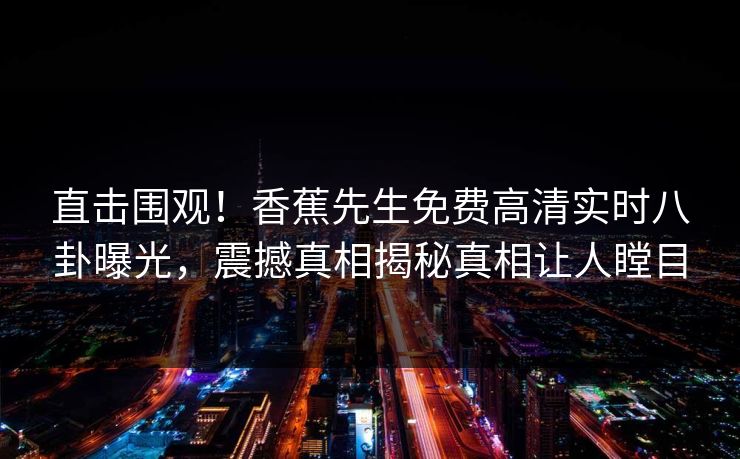 直击围观！香蕉先生免费高清实时八卦曝光，震撼真相揭秘真相让人瞠目
