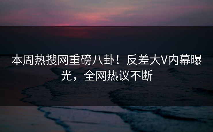 本周热搜网重磅八卦！反差大V内幕曝光，全网热议不断