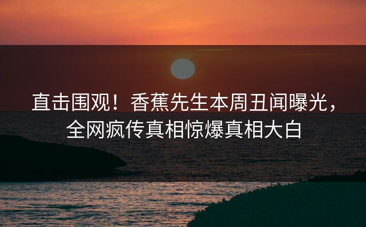 直击围观！香蕉先生本周丑闻曝光，全网疯传真相惊爆真相大白