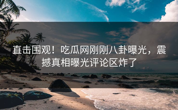 直击围观！吃瓜网刚刚八卦曝光，震撼真相曝光评论区炸了