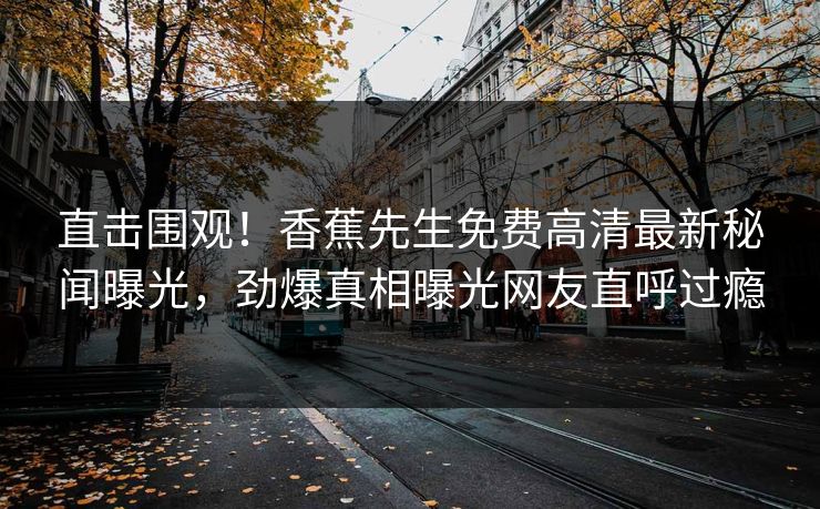 直击围观！香蕉先生免费高清最新秘闻曝光，劲爆真相曝光网友直呼过瘾