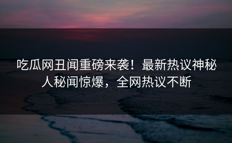 吃瓜网丑闻重磅来袭！最新热议神秘人秘闻惊爆，全网热议不断