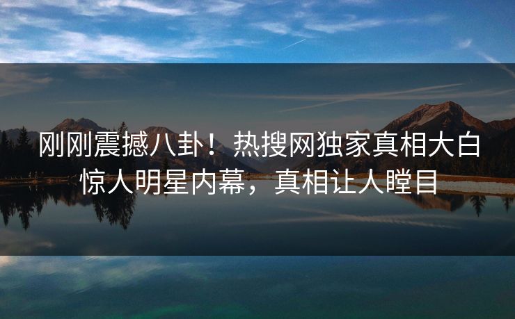 刚刚震撼八卦！热搜网独家真相大白惊人明星内幕，真相让人瞠目