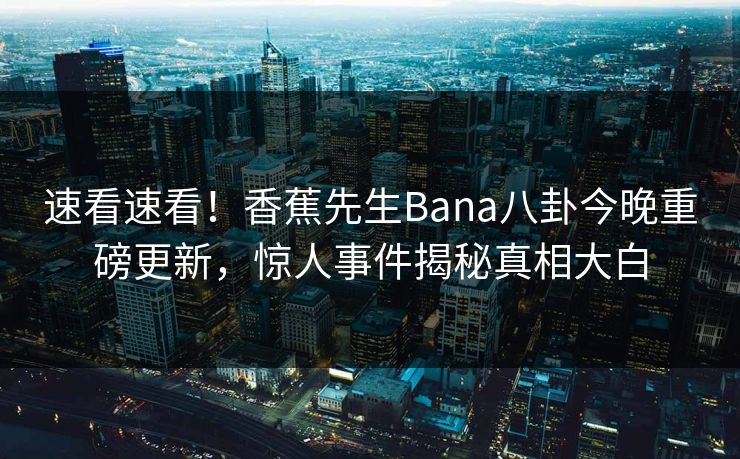 速看速看！香蕉先生Bana八卦今晚重磅更新，惊人事件揭秘真相大白