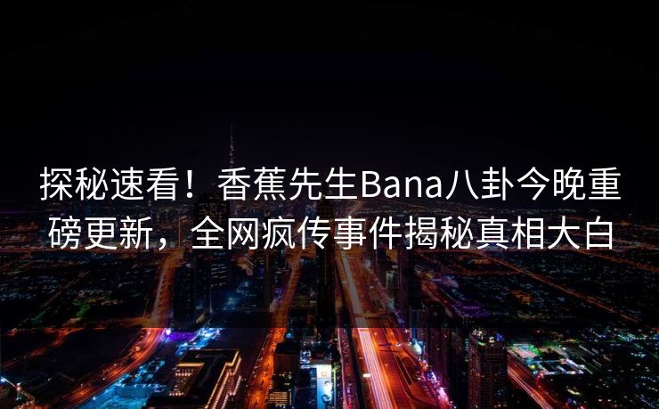 探秘速看！香蕉先生Bana八卦今晚重磅更新，全网疯传事件揭秘真相大白