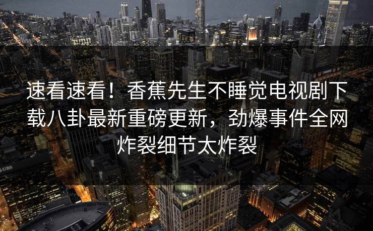 速看速看！香蕉先生不睡觉电视剧下载八卦最新重磅更新，劲爆事件全网炸裂细节太炸裂