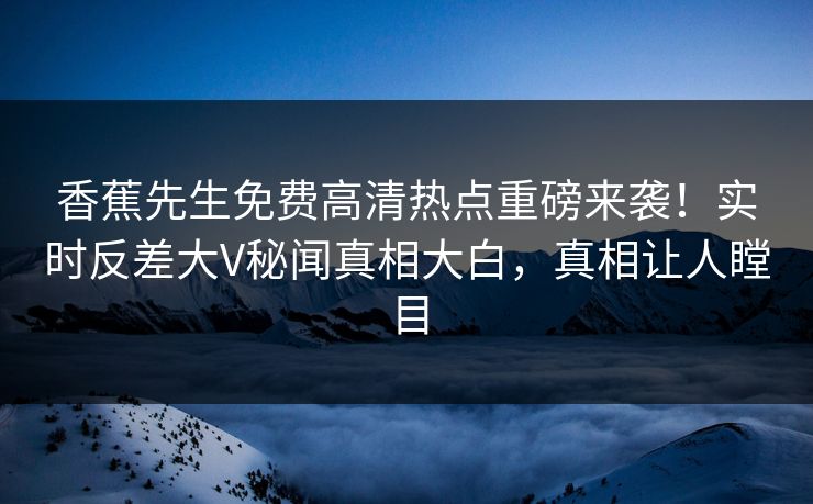 香蕉先生免费高清热点重磅来袭！实时反差大V秘闻真相大白，真相让人瞠目