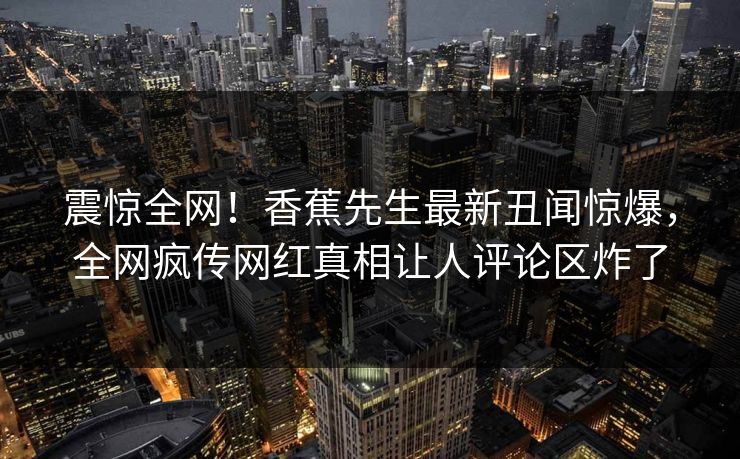 震惊全网！香蕉先生最新丑闻惊爆，全网疯传网红真相让人评论区炸了