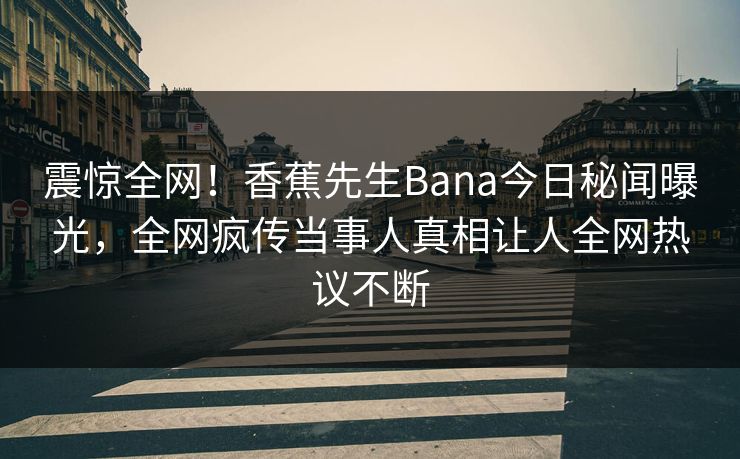 震惊全网！香蕉先生Bana今日秘闻曝光，全网疯传当事人真相让人全网热议不断