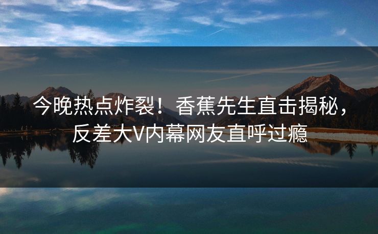 今晚热点炸裂！香蕉先生直击揭秘，反差大V内幕网友直呼过瘾