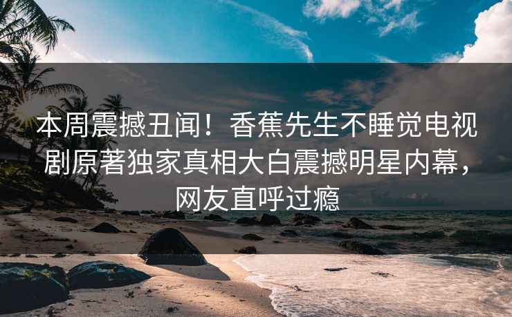 本周震撼丑闻！香蕉先生不睡觉电视剧原著独家真相大白震撼明星内幕，网友直呼过瘾