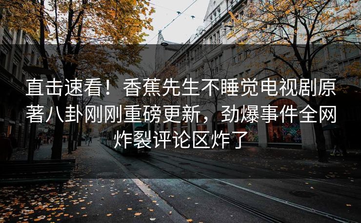 直击速看！香蕉先生不睡觉电视剧原著八卦刚刚重磅更新，劲爆事件全网炸裂评论区炸了