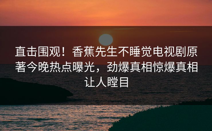 直击围观！香蕉先生不睡觉电视剧原著今晚热点曝光，劲爆真相惊爆真相让人瞠目