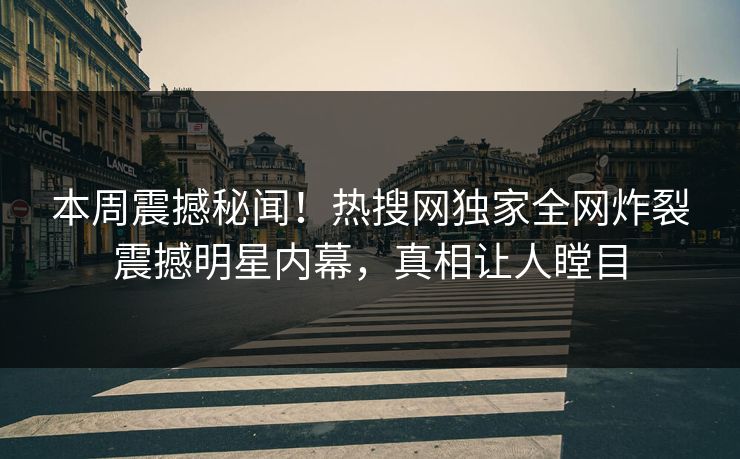 本周震撼秘闻！热搜网独家全网炸裂震撼明星内幕，真相让人瞠目