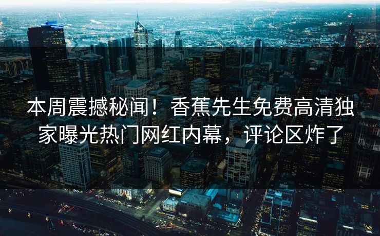 本周震撼秘闻！香蕉先生免费高清独家曝光热门网红内幕，评论区炸了