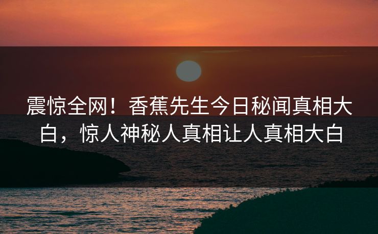 震惊全网！香蕉先生今日秘闻真相大白，惊人神秘人真相让人真相大白