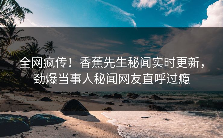 全网疯传！香蕉先生秘闻实时更新，劲爆当事人秘闻网友直呼过瘾