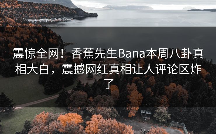 震惊全网！香蕉先生Bana本周八卦真相大白，震撼网红真相让人评论区炸了  第1张