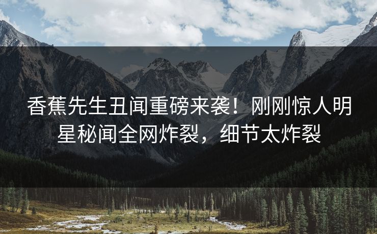 香蕉先生丑闻重磅来袭！刚刚惊人明星秘闻全网炸裂，细节太炸裂