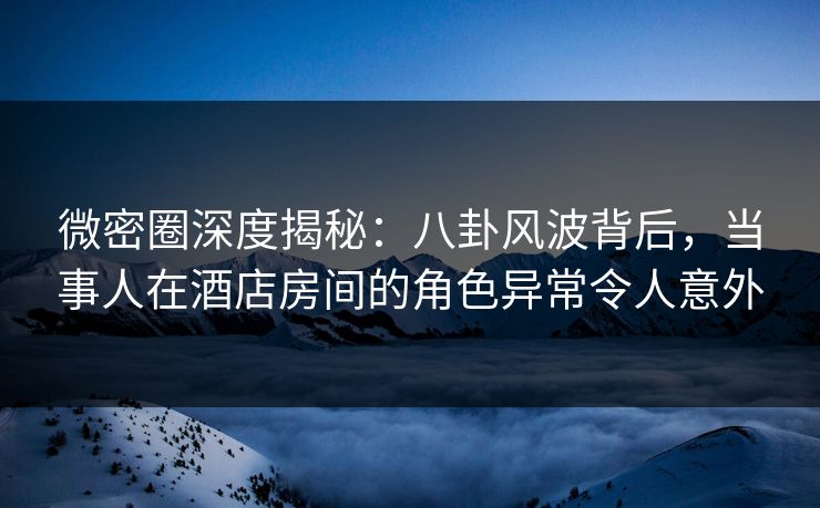 微密圈深度揭秘：八卦风波背后，当事人在酒店房间的角色异常令人意外  第1张