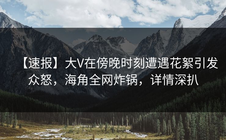 【速报】大V在傍晚时刻遭遇花絮引发众怒，海角全网炸锅，详情深扒