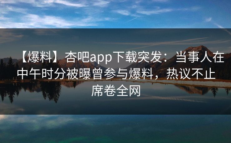 【爆料】杏吧app下载突发：当事人在中午时分被曝曾参与爆料，热议不止席卷全网