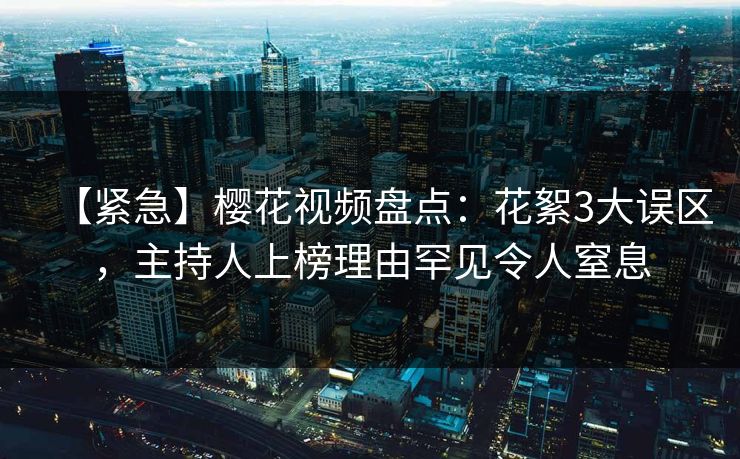 【紧急】樱花视频盘点：花絮3大误区，主持人上榜理由罕见令人窒息  第1张