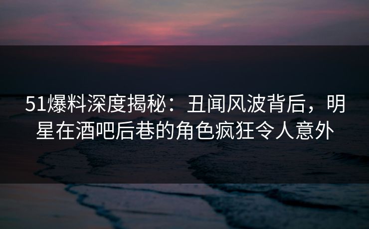 51爆料深度揭秘：丑闻风波背后，明星在酒吧后巷的角色疯狂令人意外  第1张