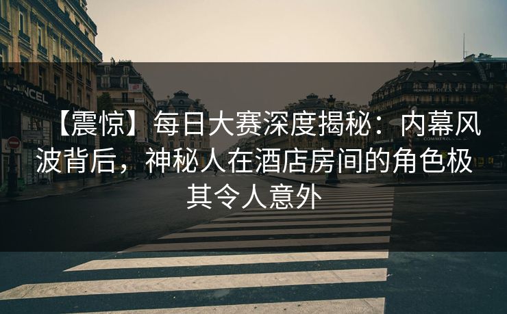 【震惊】每日大赛深度揭秘：内幕风波背后，神秘人在酒店房间的角色极其令人意外