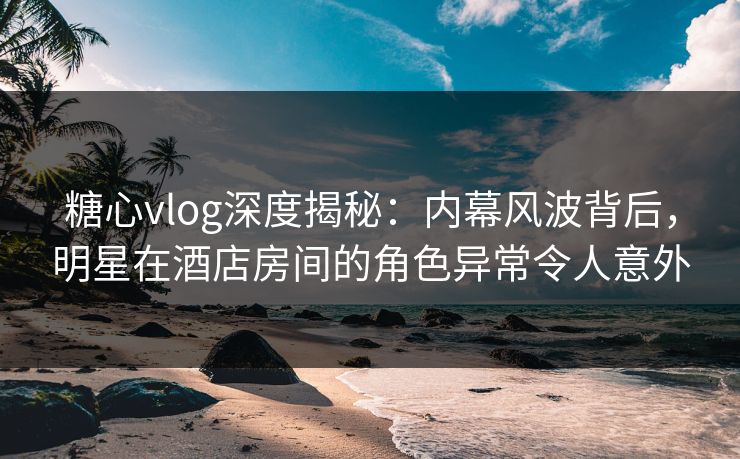 糖心vlog深度揭秘：内幕风波背后，明星在酒店房间的角色异常令人意外  第1张