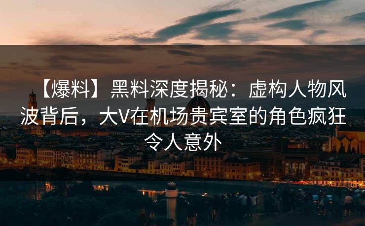 【爆料】黑料深度揭秘：虚构人物风波背后，大V在机场贵宾室的角色疯狂令人意外