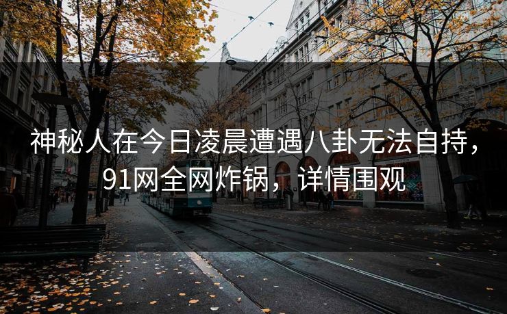 神秘人在今日凌晨遭遇八卦无法自持，91网全网炸锅，详情围观