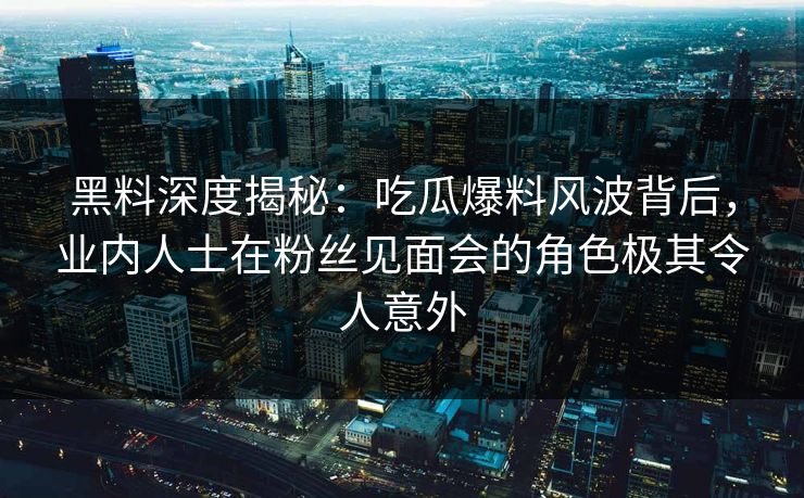 黑料深度揭秘：吃瓜爆料风波背后，业内人士在粉丝见面会的角色极其令人意外