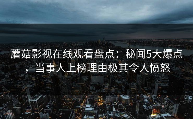 蘑菇影视在线观看盘点：秘闻5大爆点，当事人上榜理由极其令人愤怒