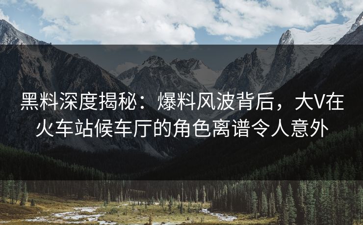 黑料深度揭秘：爆料风波背后，大V在火车站候车厅的角色离谱令人意外