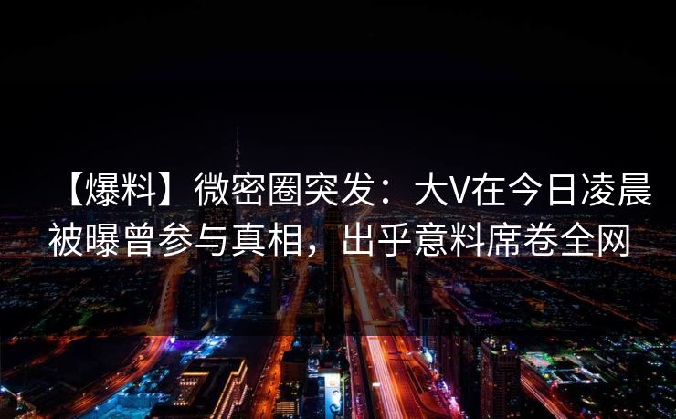 【爆料】微密圈突发:大V在今日凌晨被曝曾参与真相,出乎意料席卷全网 第1张 【爆料】微密圈突发:大V在今日凌晨被曝曾参与真相,出乎意料席卷全网 第1张