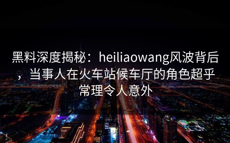 黑料深度揭秘：heiliaowang风波背后，当事人在火车站候车厅的角色超乎常理令人意外