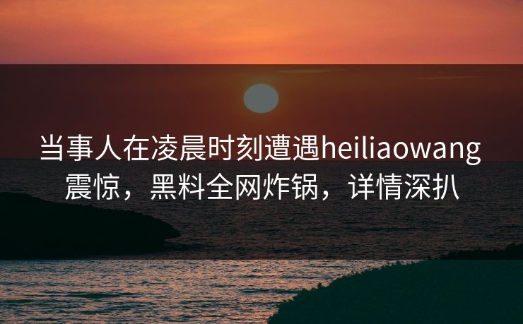 当事人在凌晨时刻遭遇heiliaowang 震惊，黑料全网炸锅，详情深扒