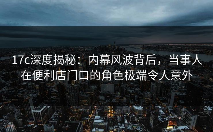 17c深度揭秘：内幕风波背后，当事人在便利店门口的角色极端令人意外