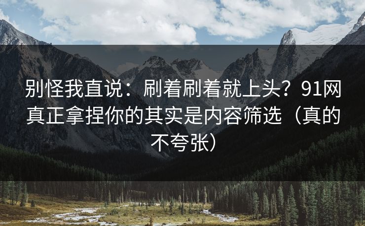 别怪我直说：刷着刷着就上头？91网真正拿捏你的其实是内容筛选（真的不夸张）