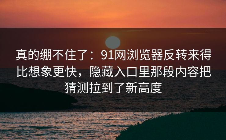 真的绷不住了：91网浏览器反转来得比想象更快，隐藏入口里那段内容把猜测拉到了新高度