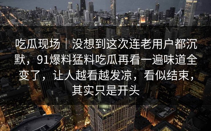 吃瓜现场|没想到这次连老用户都沉默,91爆料猛料吃瓜再看一遍味道全变了,让人越看越发凉,看似结束,其实只是开头 吃瓜现场|没想到这次连老用户都沉默,91爆料猛料吃瓜再看一遍味道全变了,让人越看越发凉,看似结束,其实只是开头